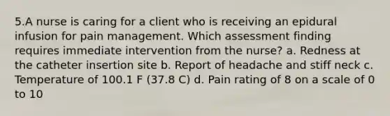 5.A nurse is caring for a client who is receiving an epidural infusion for pain management. Which assessment finding requires immediate intervention from the nurse? a. Redness at the catheter insertion site b. Report of headache and stiff neck c. Temperature of 100.1 F (37.8 C) d. Pain rating of 8 on a scale of 0 to 10