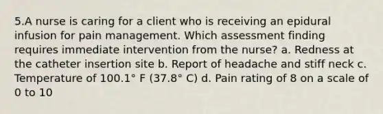 5.A nurse is caring for a client who is receiving an epidural infusion for pain management. Which assessment finding requires immediate intervention from the nurse? a. Redness at the catheter insertion site b. Report of headache and stiff neck c. Temperature of 100.1° F (37.8° C) d. Pain rating of 8 on a scale of 0 to 10