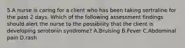 5.A nurse is caring for a client who has been taking sertraline for the past 2 days. Which of the following assessment findings should alert the nurse to the possibility that the client is developing serotonin syndrome? A.Bruising B.Fever C.Abdominal pain D.rash