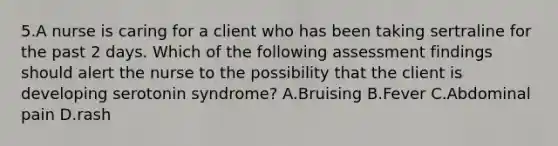 5.A nurse is caring for a client who has been taking sertraline for the past 2 days. Which of the following assessment findings should alert the nurse to the possibility that the client is developing serotonin syndrome? A.Bruising B.Fever C.Abdominal pain D.rash