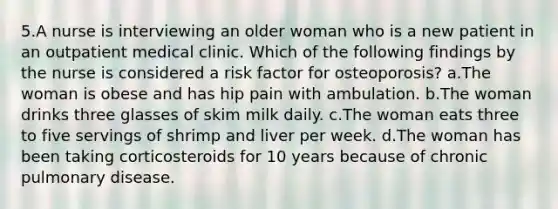 5.A nurse is interviewing an older woman who is a new patient in an outpatient medical clinic. Which of the following findings by the nurse is considered a risk factor for osteoporosis? a.The woman is obese and has hip pain with ambulation. b.The woman drinks three glasses of skim milk daily. c.The woman eats three to five servings of shrimp and liver per week. d.The woman has been taking corticosteroids for 10 years because of chronic pulmonary disease.