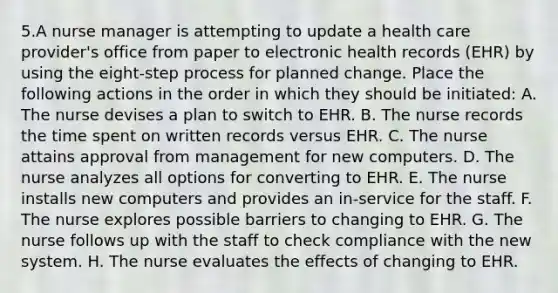 5.A <a href='https://www.questionai.com/knowledge/kdQ0QHEJmc-nurse-manager' class='anchor-knowledge'>nurse manager</a> is attempting to update a health care provider's office from paper to <a href='https://www.questionai.com/knowledge/kiFEfif7en-electronic-health-records' class='anchor-knowledge'>electronic health records</a> (EHR) by using the eight-step process for planned change. Place the following actions in the order in which they should be initiated: A. The nurse devises a plan to switch to EHR. B. The nurse records the time spent on written records versus EHR. C. The nurse attains approval from management for new computers. D. The nurse analyzes all options for converting to EHR. E. The nurse installs new computers and provides an in-service for the staff. F. The nurse explores possible barriers to changing to EHR. G. The nurse follows up with the staff to check compliance with the new system. H. The nurse evaluates the effects of changing to EHR.