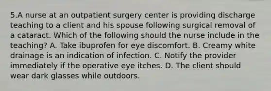 5.A nurse at an outpatient surgery center is providing discharge teaching to a client and his spouse following surgical removal of a cataract. Which of the following should the nurse include in the teaching? A. Take ibuprofen for eye discomfort. B. Creamy white drainage is an indication of infection. C. Notify the provider immediately if the operative eye itches. D. The client should wear dark glasses while outdoors.