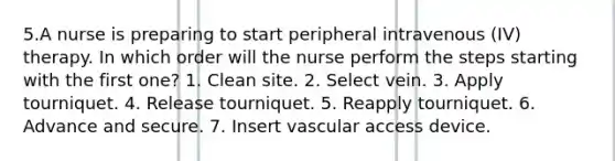 5.A nurse is preparing to start peripheral intravenous (IV) therapy. In which order will the nurse perform the steps starting with the first one? 1. Clean site. 2. Select vein. 3. Apply tourniquet. 4. Release tourniquet. 5. Reapply tourniquet. 6. Advance and secure. 7. Insert vascular access device.