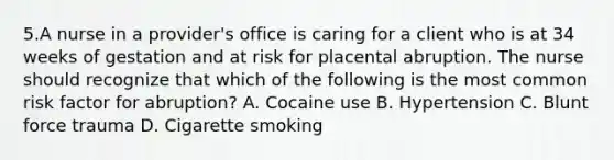 5.A nurse in a provider's office is caring for a client who is at 34 weeks of gestation and at risk for placental abruption. The nurse should recognize that which of the following is the most common risk factor for abruption? A. Cocaine use B. Hypertension C. Blunt force trauma D. Cigarette smoking