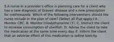 5.A nurse in a provider's office is planning care for a client who has a new diagnosis of Graves' disease and a new prescription for methimazole. Which of the following interventions should the nurse include in the plan of care? (Select all that apply.) A. Monitor CBC. B. Monitor triiodothyronine (T). C. Instruct the client to increase consumption of shellfish. D. Advise the client to take the medication at the same time every day. E. Inform the client that an adverse effect of this medication is iodine toxicity.