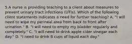 5.A nurse is providing teaching to a client about measures to prevent urinary tract infections (UTIs). Which of the following client statements indicates a need for further teaching? A. "I will need to wipe my perineal area from back to front after urination." B. "I will need to empty my bladder regularly and completely." C. "I will need to drink apple cider vinegar each day." D. "I need to drink 8 cups of liquid each day."