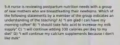 5-A nurse is reviewing postpartum nutrition needs with a group of new mothers who are breastfeeding their newborns. Which of the following statements by a member of the group indicates an understanding of the teaching? A) "I am glad I can have my morning coffee" B) "I should take folic acid to increase my milk supply" C) "I will continue adding 330 calories per day to my diet" D) "I will continue my calcium supplements because I don't like milk"