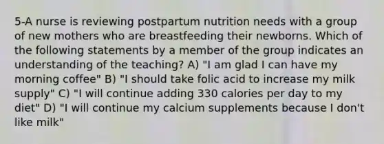 5-A nurse is reviewing postpartum nutrition needs with a group of new mothers who are breastfeeding their newborns. Which of the following statements by a member of the group indicates an understanding of the teaching? A) "I am glad I can have my morning coffee" B) "I should take folic acid to increase my milk supply" C) "I will continue adding 330 calories per day to my diet" D) "I will continue my calcium supplements because I don't like milk"