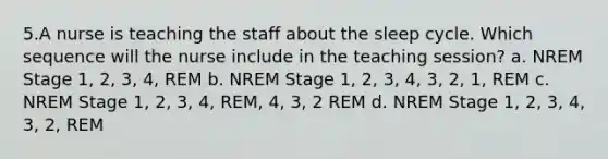 5.A nurse is teaching the staff about the sleep cycle. Which sequence will the nurse include in the teaching session? a. NREM Stage 1, 2, 3, 4, REM b. NREM Stage 1, 2, 3, 4, 3, 2, 1, REM c. NREM Stage 1, 2, 3, 4, REM, 4, 3, 2 REM d. NREM Stage 1, 2, 3, 4, 3, 2, REM