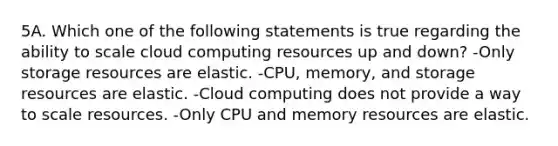 5A. Which one of the following statements is true regarding the ability to scale cloud computing resources up and down? -Only storage resources are elastic. -CPU, memory, and storage resources are elastic. -Cloud computing does not provide a way to scale resources. -Only CPU and memory resources are elastic.