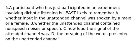 5.A participant who has just participated in an experiment involving dichotic listening is LEAST likely to remember A. whether input in the unattended channel was spoken by a male or a female. B.whether the unattended channel contained nonspeech noises or speech. C.how loud the signal of the attended channel was. D. the meaning of the words presented on the unattended channel.