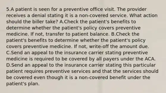 5.A patient is seen for a preventive office visit. The provider receives a denial stating it is a non-covered service. What action should the biller take? A.Check the patient's benefits to determine whether the patient's policy covers preventive medicine. If not, transfer to patient balance. B.Check the patient's benefits to determine whether the patient's policy covers preventive medicine. If not, write-off the amount due. C.Send an appeal to the insurance carrier stating preventive medicine is required to be covered by all payers under the ACA. D.Send an appeal to the insurance carrier stating this particular patient requires preventive services and that the services should be covered even though it is a non-covered benefit under the patient's plan.