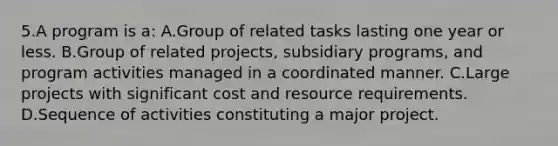 5.A program is a: A.Group of related tasks lasting one year or less. B.Group of related projects, subsidiary programs, and program activities managed in a coordinated manner. C.Large projects with significant cost and resource requirements. D.Sequence of activities constituting a major project.