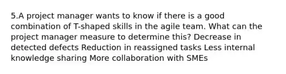 5.A project manager wants to know if there is a good combination of T-shaped skills in the agile team. What can the project manager measure to determine this? Decrease in detected defects Reduction in reassigned tasks Less internal knowledge sharing More collaboration with SMEs