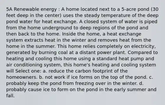 5A Renewable energy : A home located next to a 5-acre pond (30 feet deep in the center) uses the steady temperature of the deep pond water for heat exchange. A closed system of water is piped from the home underground to deep regions of the pond and then back to the home. Inside the home, a heat exchange system extracts heat in the winter and removes heat from the home in the summer. This home relies completely on electricity, generated by burning coal at a distant power plant. Compared to heating and cooling this home using a standard heat pump and air conditioning system, this home's heating and cooling system will Select one: a. reduce the carbon footprint of the homeowners. b. not work if ice forms on the top of the pond. c. probably keep the pond from freezing over in the winter. d. probably cause ice to form on the pond in the early summer and fall.