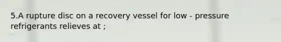 5.A rupture disc on a recovery vessel for low - pressure refrigerants relieves at ;