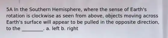 5A In the Southern Hemisphere, where the sense of Earth's rotation is clockwise as seen from above, objects moving across Earth's surface will appear to be pulled in the opposite direction, to the _________. a. left b. right