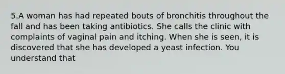 5.A woman has had repeated bouts of bronchitis throughout the fall and has been taking antibiotics. She calls the clinic with complaints of vaginal pain and itching. When she is seen, it is discovered that she has developed a yeast infection. You understand that