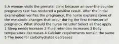 5.A woman visits the prenatal clinic because an over-the-counter pregnancy test has rendered a positive result. After the initial examination verifies the pregnancy, the nurse explains some of the metabolic changes that occur during the first trimester of pregnancy. What should the nurse include? Select all that apply. 1 Sleep needs increase 2 Fluid retention increases 3 Body temperature decreases 4 Calcium requirements remain the same 5 The need for carbohydrates decreases