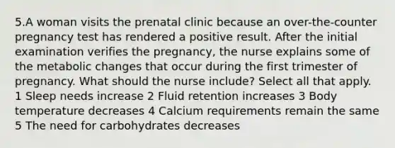 5.A woman visits the prenatal clinic because an over-the-counter pregnancy test has rendered a positive result. After the initial examination verifies the pregnancy, the nurse explains some of the metabolic changes that occur during the first trimester of pregnancy. What should the nurse include? Select all that apply. 1 Sleep needs increase 2 Fluid retention increases 3 Body temperature decreases 4 Calcium requirements remain the same 5 The need for carbohydrates decreases