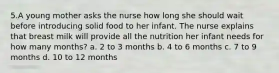 5.A young mother asks the nurse how long she should wait before introducing solid food to her infant. The nurse explains that breast milk will provide all the nutrition her infant needs for how many months? a. 2 to 3 months b. 4 to 6 months c. 7 to 9 months d. 10 to 12 months