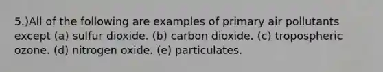 5.)All of the following are examples of primary air pollutants except (a) sulfur dioxide. (b) carbon dioxide. (c) tropospheric ozone. (d) nitrogen oxide. (e) particulates.