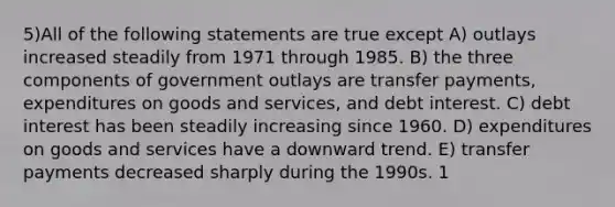 5)All of the following statements are true except A) outlays increased steadily from 1971 through 1985. B) the three components of government outlays are transfer payments, expenditures on goods and services, and debt interest. C) debt interest has been steadily increasing since 1960. D) expenditures on goods and services have a downward trend. E) transfer payments decreased sharply during the 1990s. 1