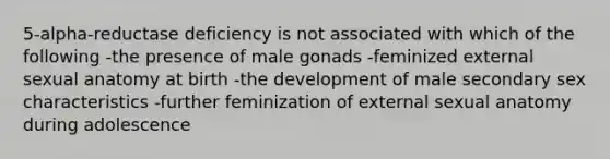 5-alpha-reductase deficiency is not associated with which of the following -the presence of male gonads -feminized external sexual anatomy at birth -the development of male secondary sex characteristics -further feminization of external sexual anatomy during adolescence