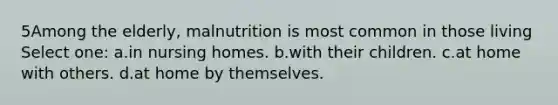 5Among the elderly, malnutrition is most common in those living Select one: a.in nursing homes. b.with their children. c.at home with others. d.at home by themselves.