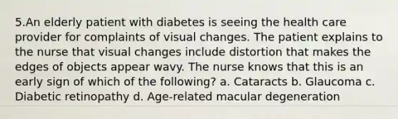 5.An elderly patient with diabetes is seeing the health care provider for complaints of visual changes. The patient explains to the nurse that visual changes include distortion that makes the edges of objects appear wavy. The nurse knows that this is an early sign of which of the following? a. Cataracts b. Glaucoma c. Diabetic retinopathy d. Age-related macular degeneration