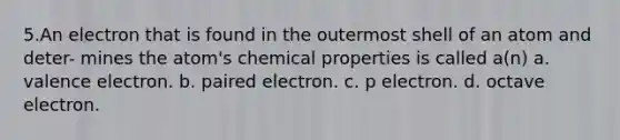 5.An electron that is found in the outermost shell of an atom and deter- mines the atom's chemical properties is called a(n) a. valence electron. b. paired electron. c. p electron. d. octave electron.