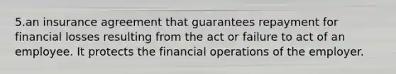 5.an insurance agreement that guarantees repayment for financial losses resulting from the act or failure to act of an employee. It protects the financial operations of the employer.