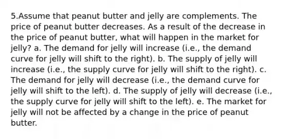 5.Assume that peanut butter and jelly are complements. The price of peanut butter decreases. As a result of the decrease in the price of peanut butter, what will happen in the market for jelly? a. The demand for jelly will increase (i.e., the demand curve for jelly will shift to the right). b. The supply of jelly will increase (i.e., the supply curve for jelly will shift to the right). c. The demand for jelly will decrease (i.e., the demand curve for jelly will shift to the left). d. The supply of jelly will decrease (i.e., the supply curve for jelly will shift to the left). e. The market for jelly will not be affected by a change in the price of peanut butter.