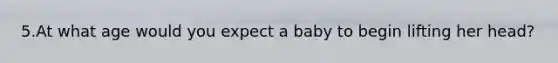 5.At what age would you expect a baby to begin lifting her head?