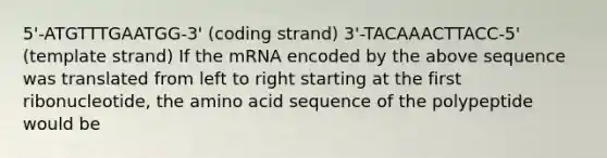 5'-ATGTTTGAATGG-3' (coding strand) 3'-TACAAACTTACC-5' (template strand) If the mRNA encoded by the above sequence was translated from left to right starting at the first ribonucleotide, the amino acid sequence of the polypeptide would be