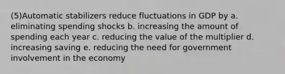 (5)Automatic stabilizers reduce fluctuations in GDP by a. eliminating spending shocks b. increasing the amount of spending each year c. reducing the value of the multiplier d. increasing saving e. reducing the need for government involvement in the economy