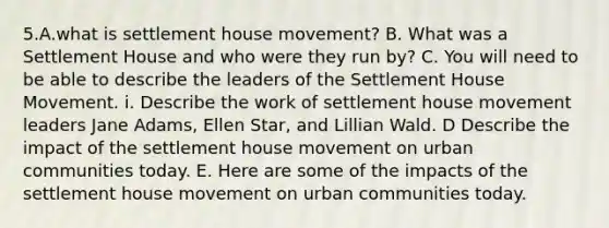 5.A.what is settlement house movement? B. What was a Settlement House and who were they run by? C. You will need to be able to describe the leaders of the Settlement House Movement. i. Describe the work of settlement house movement leaders Jane Adams, Ellen Star, and Lillian Wald. D Describe the impact of the settlement house movement on urban communities today. E. Here are some of the impacts of the settlement house movement on urban communities today.