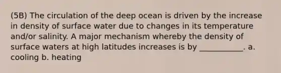 (5B) The circulation of the deep ocean is driven by the increase in density of surface water due to changes in its temperature and/or salinity. A major mechanism whereby the density of surface waters at high latitudes increases is by ___________. a. cooling b. heating