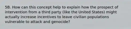 5B. How can this concept help to explain how the prospect of intervention from a third party (like the United States) might actually increase incentives to leave civilian populations vulnerable to attack and genocide?