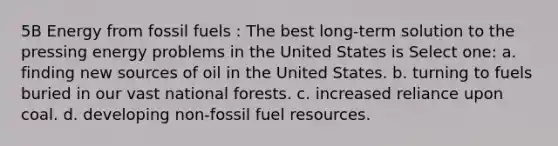 5B Energy from fossil fuels : The best long-term solution to the pressing energy problems in the United States is Select one: a. finding new sources of oil in the United States. b. turning to fuels buried in our vast national forests. c. increased reliance upon coal. d. developing non-fossil fuel resources.