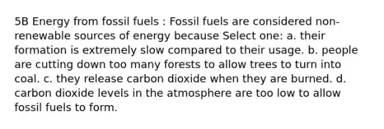 5B Energy from fossil fuels : Fossil fuels are considered non-renewable sources of energy because Select one: a. their formation is extremely slow compared to their usage. b. people are cutting down too many forests to allow trees to turn into coal. c. they release carbon dioxide when they are burned. d. carbon dioxide levels in the atmosphere are too low to allow fossil fuels to form.