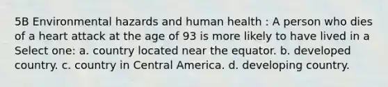 5B Environmental hazards and human health : A person who dies of a heart attack at the age of 93 is more likely to have lived in a Select one: a. country located near the equator. b. developed country. c. country in Central America. d. developing country.