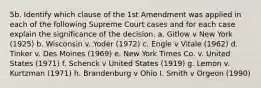 5b. Identify which clause of the 1st Amendment was applied in each of the following Supreme Court cases and for each case explain the significance of the decision. a. Gitlow v New York (1925) b. Wisconsin v. Yoder (1972) c. Engle v Vitale (1962) d. Tinker v. Des Moines (1969) e. New York Times Co. v. United States (1971) f. Schenck v United States (1919) g. Lemon v. Kurtzman (1971) h. Brandenburg v Ohio I. Smith v Orgeon (1990)