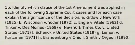 5b. Identify which clause of the 1st Amendment was applied in each of the following Supreme Court cases and for each case explain the significance of the decision. a. Gitlow v New York (1925) b. Wisconsin v. Yoder (1972) c. Engle v Vitale (1962) d. Tinker v. Des Moines (1969) e. New York Times Co. v. United States (1971) f. Schenck v United States (1919) g. Lemon v. Kurtzman (1971) h. Brandenburg v Ohio I. Smith v Orgeon (1990)