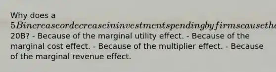 Why does a 5B increase or decrease in investment spending by firms cause the real GDP to increase or decrease by20B? - Because of the marginal utility effect. - Because of the marginal cost effect. - Because of the multiplier effect. - Because of the marginal revenue effect.