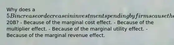 Why does a 5B increase or decrease in investment spending by firms cause the real GDP to increase or decrease by20B? - Because of the marginal cost effect. - Because of the multiplier effect. - Because of the marginal utility effect. - Because of the marginal revenue effect.