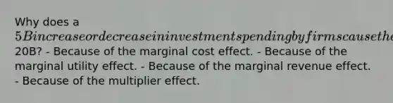 Why does a 5B increase or decrease in investment spending by firms cause the real GDP to increase or decrease by20B? - Because of the marginal cost effect. - Because of the marginal utility effect. - Because of the marginal revenue effect. - Because of the multiplier effect.