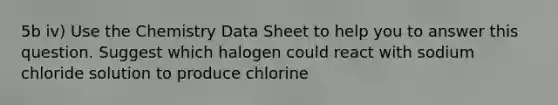 5b iv) Use the Chemistry Data Sheet to help you to answer this question. Suggest which halogen could react with sodium chloride solution to produce chlorine