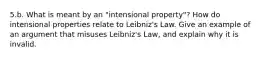 5.b. What is meant by an "intensional property"? How do intensional properties relate to Leibniz's Law. Give an example of an argument that misuses Leibniz's Law, and explain why it is invalid.